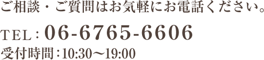 ご相談・ご質問はお気軽にお電話ください。 tel:06-6765-6606 受付時間：10:30～19:00